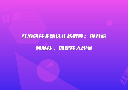 红酒店开业精选礼品推荐：提升服务品质，加深客人印象