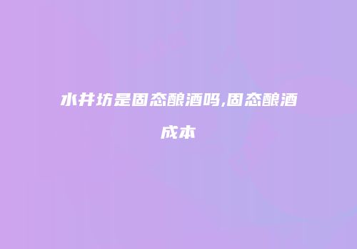 水井坊是固态酿酒吗,固态酿酒成本