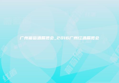 广州葡萄酒展览会_2016广州红酒展览会