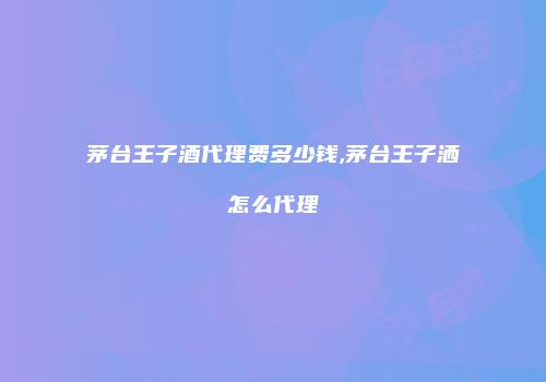 茅台王子酒代理费多少钱,茅台王子洒怎么代理
