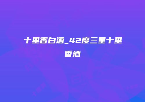 十里香白酒_42度三星十里香酒
