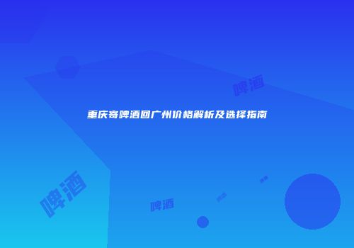 重庆寄啤酒回广州价格解析及选择指南