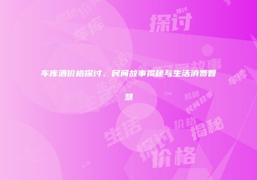 车库酒价格探讨、民间故事揭秘与生活消费智慧