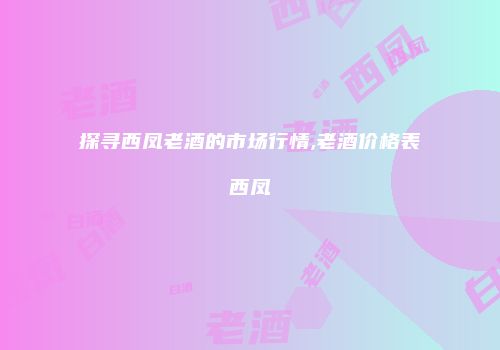 探寻西凤老酒的市场行情,老酒价格表西凤