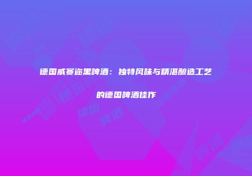 德国威赛迩黑啤酒：独特风味与精湛酿造工艺的德国啤酒佳作