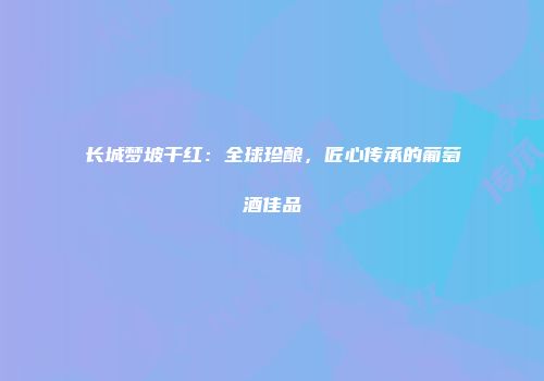 长城梦坡干红：全球珍酿，匠心传承的葡萄酒佳品
