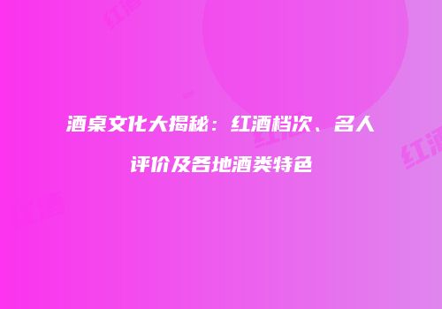 酒桌文化大揭秘：红酒档次、名人评价及各地酒类特色