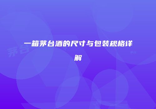一箱茅台酒的尺寸与包装规格详解
