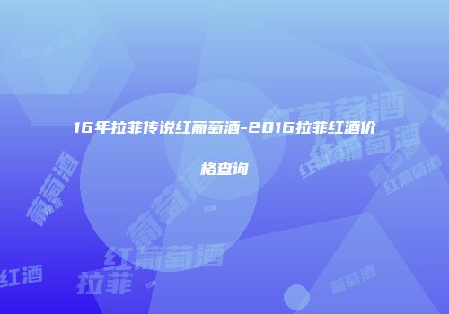 16年拉菲传说红葡萄酒-2016拉菲红酒价格查询