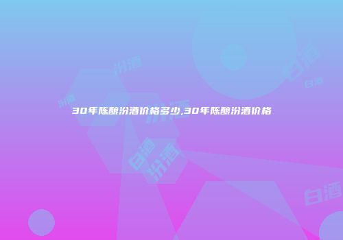 30年陈酿汾酒价格多少,30年陈酿汾酒价格