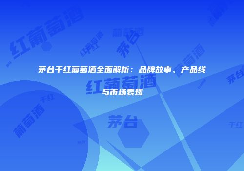 茅台干红葡萄酒全面解析：品牌故事、产品线与市场表现