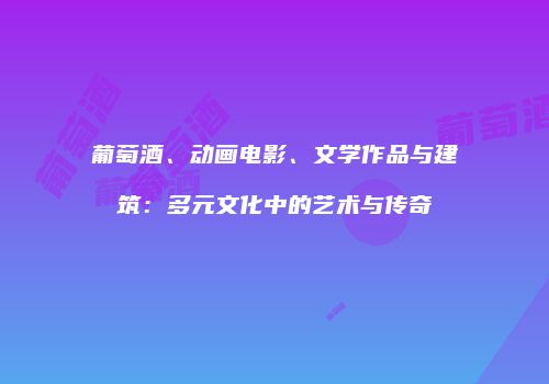 葡萄酒、动画电影、文学作品与建筑：多元文化中的艺术与传奇