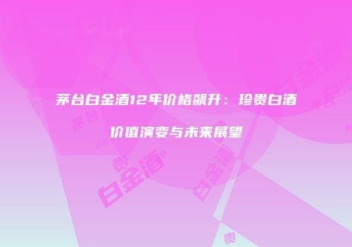 茅台白金酒12年价格飙升：珍贵白酒价值演变与未来展望