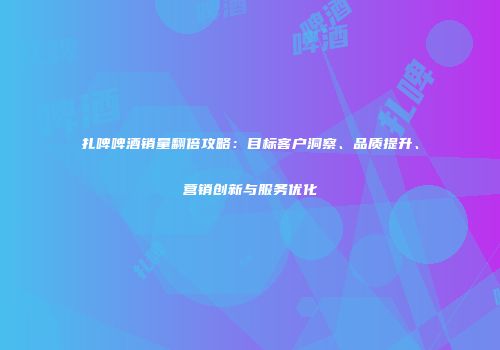扎啤啤酒销量翻倍攻略：目标客户洞察、品质提升、营销创新与服务优化