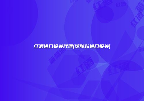 红酒进口报关代理(塑胶粒进口报关)