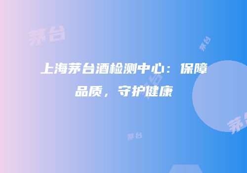 上海茅台酒检测中心：保障品质，守护健康