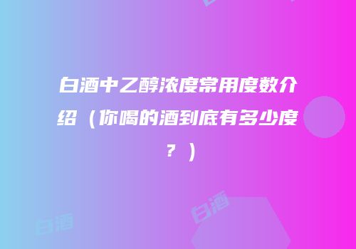 白酒中乙醇浓度常用度数介绍（你喝的酒到底有多少度？）