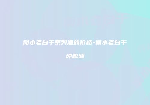衡水老白干系列酒的价格-衡水老白干纯粮酒