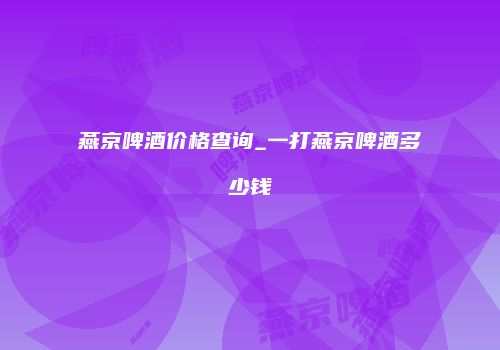 燕京啤酒价格查询_一打燕京啤酒多少钱