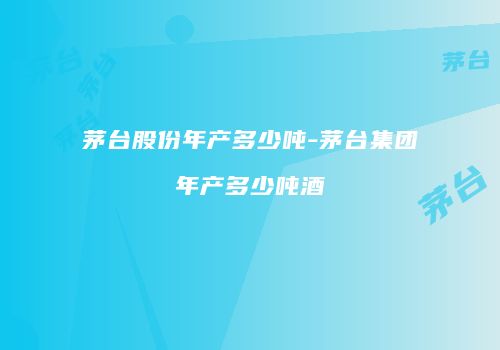 茅台股份年产多少吨-茅台集团年产多少吨酒