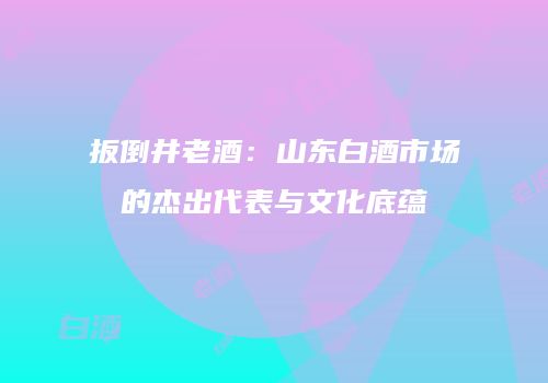 扳倒井老酒：山东白酒市场的杰出代表与文化底蕴