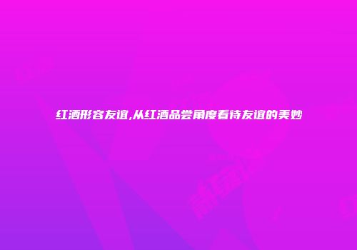 红酒形容友谊,从红酒品尝角度看待友谊的美妙