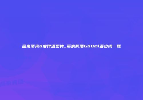燕京清爽8度啤酒图片_燕京啤酒600ml多少钱一瓶