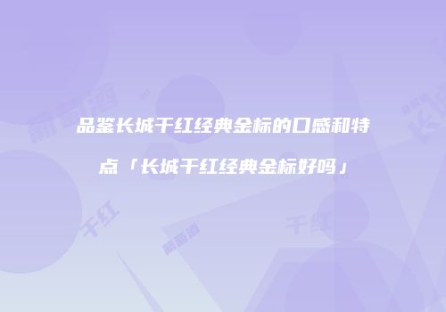 品鉴长城干红经典金标的口感和特点「长城干红经典金标好吗」