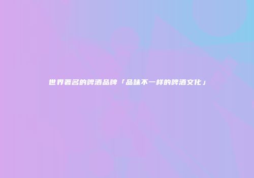 世界著名的啤酒品牌「品味不一样的啤酒文化」