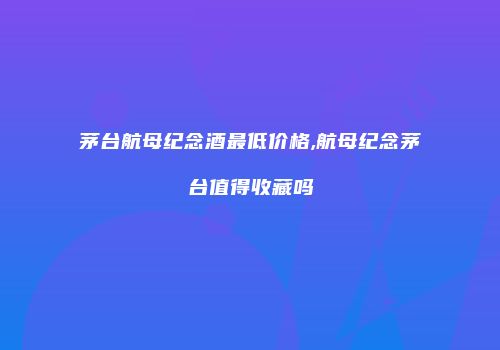 茅台航母纪念酒最低价格,航母纪念茅台值得收藏吗