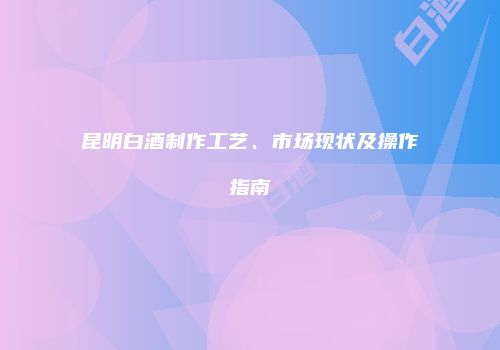 昆明白酒制作工艺、市场现状及操作指南