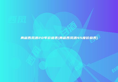 典藏西凤酒20年价格表(典藏西凤酒45度价格表)