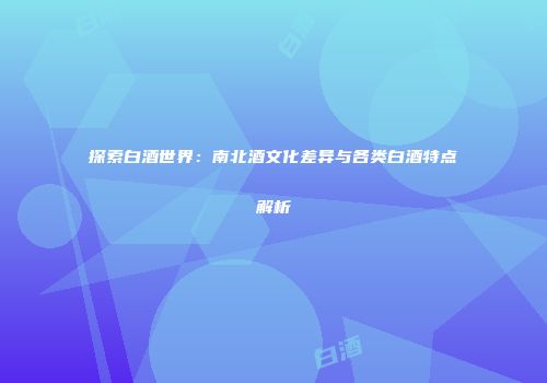 探索白酒世界：南北酒文化差异与各类白酒特点解析