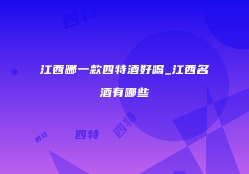 江西哪一款四特酒好喝_江西名酒有哪些