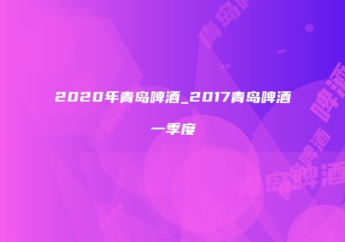 2020年青岛啤酒_2017青岛啤酒一季度