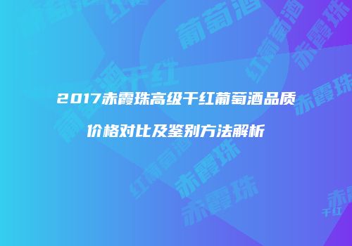 2017赤霞珠高级干红葡萄酒品质价格对比及鉴别方法解析