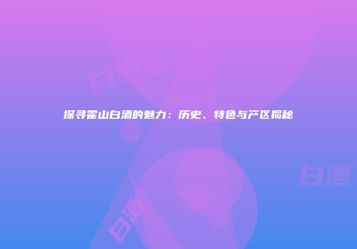 探寻霍山白酒的魅力：历史、特色与产区揭秘