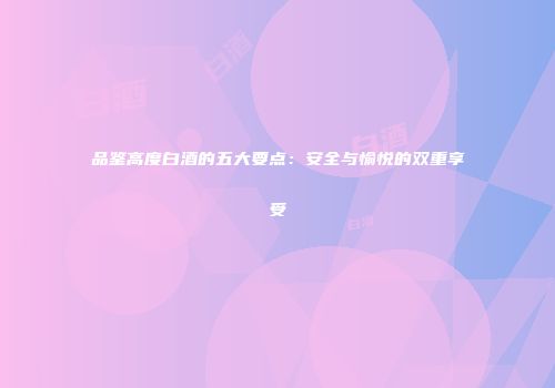 品鉴高度白酒的五大要点：安全与愉悦的双重享受