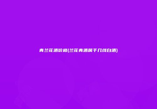 青兰花酒价格(兰花青酒属于几线白酒)