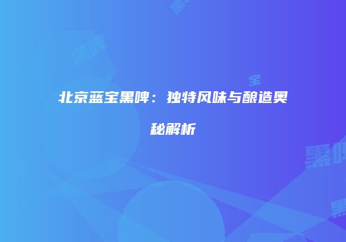 北京蓝宝黑啤：独特风味与酿造奥秘解析