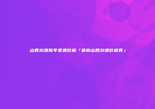 山西汾酒陈年老酒价格「最新山西汾酒价格表」