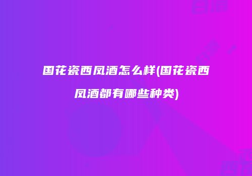 国花瓷西凤酒怎么样(国花瓷西凤酒都有哪些种类)