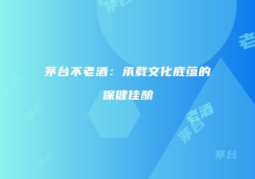 茅台不老酒：承载文化底蕴的保健佳酿