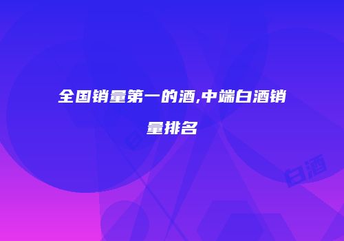全国销量第一的酒,中端白酒销量排名