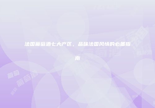 法国葡萄酒七大产区，品味法国风情的必备指南
