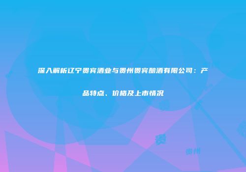 深入解析辽宁贵宾酒业与贵州贵宾酿酒有限公司：产品特点、价格及上市情况