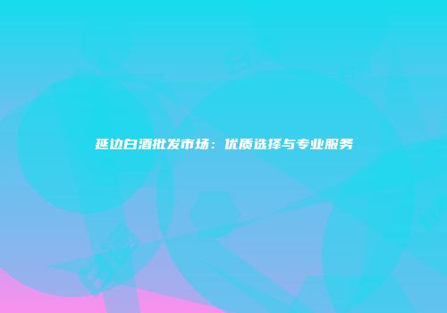 延边白酒批发市场：优质选择与专业服务