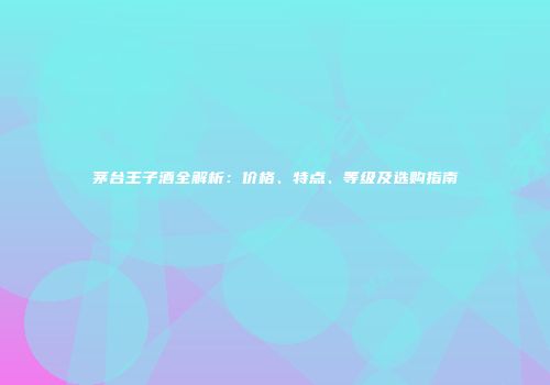 茅台王子酒全解析：价格、特点、等级及选购指南