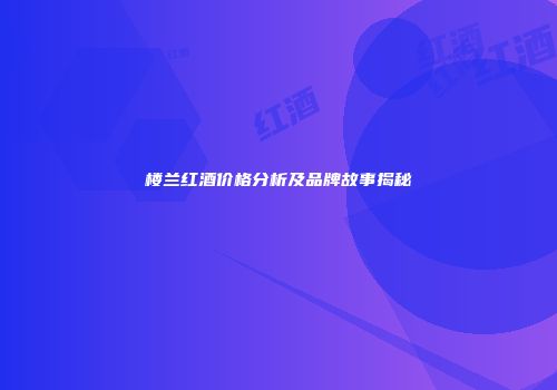 楼兰红酒价格分析及品牌故事揭秘