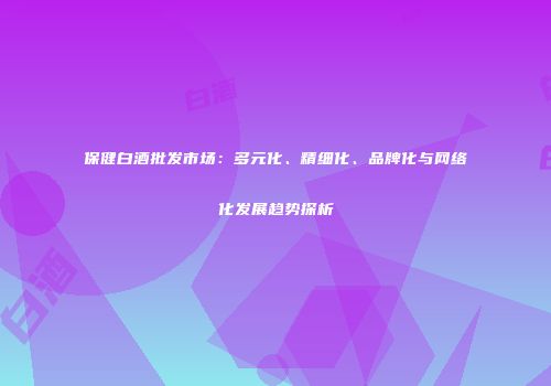 保健白酒批发市场：多元化、精细化、品牌化与网络化发展趋势探析
